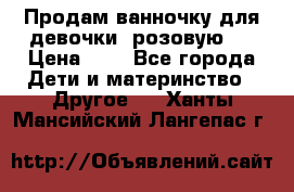 Продам ванночку для девочки (розовую). › Цена ­ 1 - Все города Дети и материнство » Другое   . Ханты-Мансийский,Лангепас г.